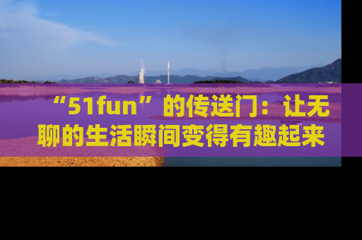 “51fun”的传送门:让无聊的生活瞬间变得有趣起来!
