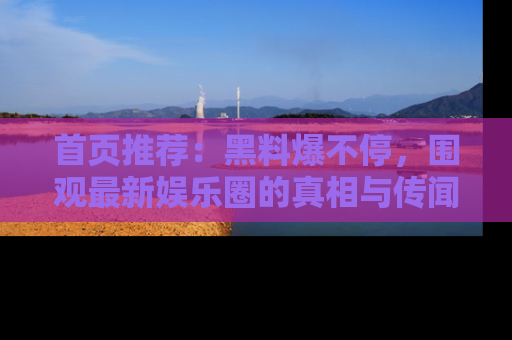 首页推荐：黑料爆不停，围观最新娱乐圈的真相与传闻