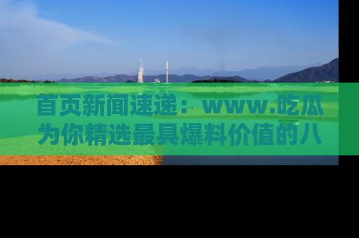 首页新闻速递：www.吃瓜为你精选最具爆料价值的八卦和趣闻！