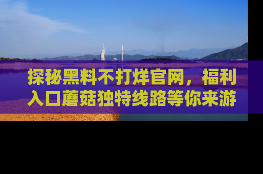探秘黑料不打烊官网，福利入口蘑菇独特线路等你来游玩！