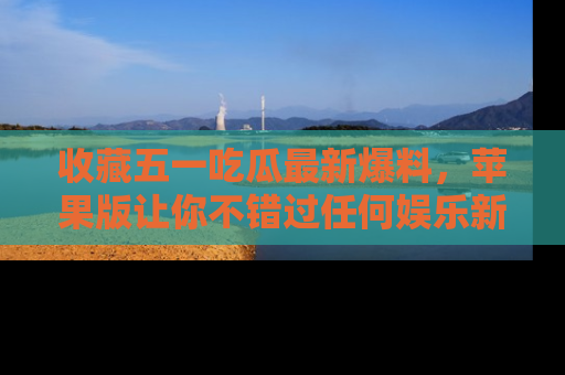 收藏五一吃瓜最新爆料，苹果版让你不错过任何娱乐新闻