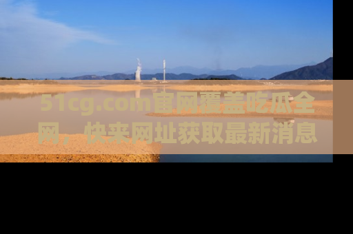 51cg.com官网覆盖吃瓜全网，快来网址获取最新消息与链接！