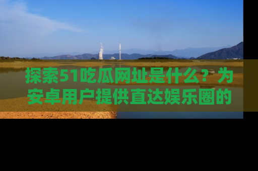 探索51吃瓜网址是什么？为安卓用户提供直达娱乐圈的途径