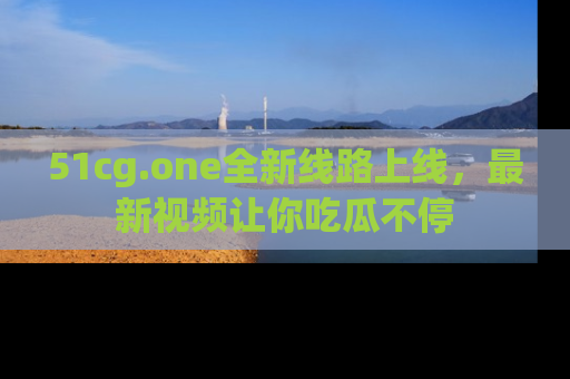 51cg.one全新线路上线，最新视频让你吃瓜不停