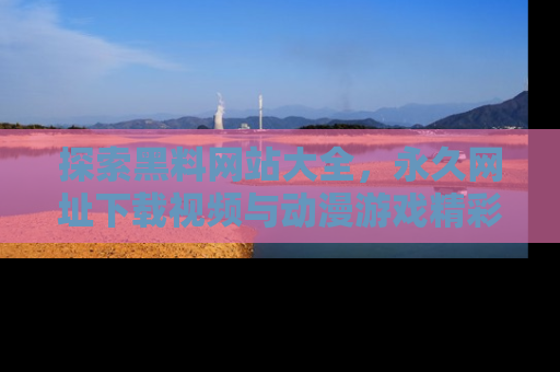 探索黑料网站大全,永久网址下载视频与动漫游戏精彩瞬间!