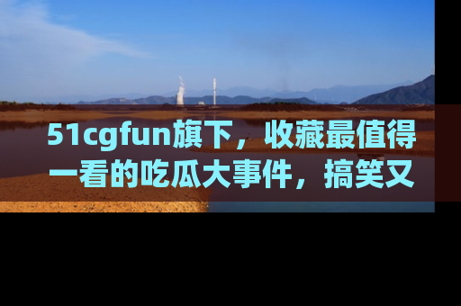51cgfun旗下，收藏最值得一看的吃瓜大事件，搞笑又精彩！