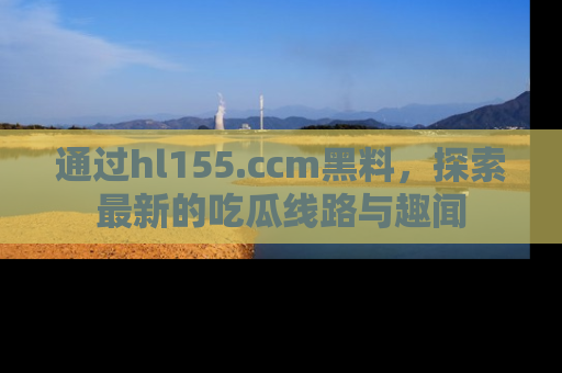 通过hl155.ccm黑料,探索最新的吃瓜线路与趣闻