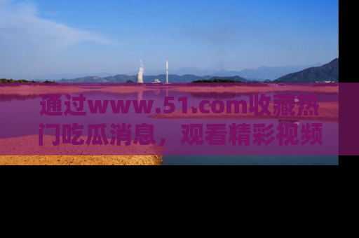 通过www.51.com收藏热门吃瓜消息,观看精彩视频与段子!