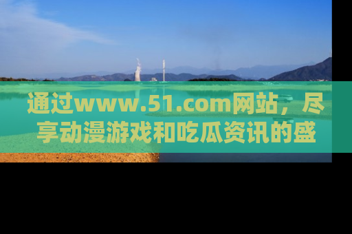 通过www.51.com网站,尽享动漫游戏和吃瓜资讯的盛宴!