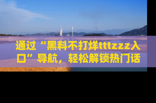 通过“黑料不打烊tttzzz入口”导航,轻松解锁热门话题及娱乐圈黑料内幕