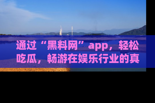 通过“黑料网”app,轻松吃瓜,畅游在娱乐行业的真实世界!