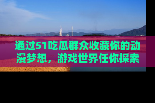 通过51吃瓜群众收藏你的动漫梦想,游戏世界任你探索