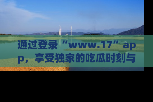 通过登录“www.17”app,享受独家的吃瓜时刻与娱乐资讯!