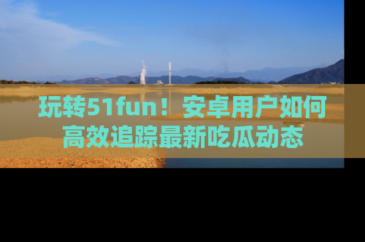 玩转51fun!安卓用户如何高效追踪最新吃瓜动态