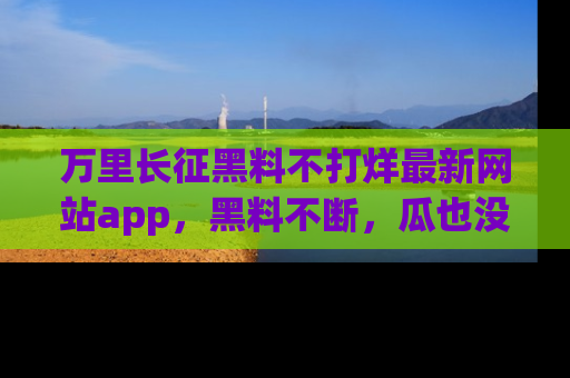 万里长征黑料不打烊最新网站app,黑料不断,瓜也没断,真香!
