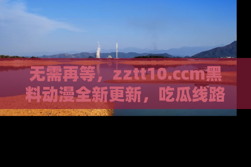 无需再等,zztt10.ccm黑料动漫全新更新,吃瓜线路佛系推荐!