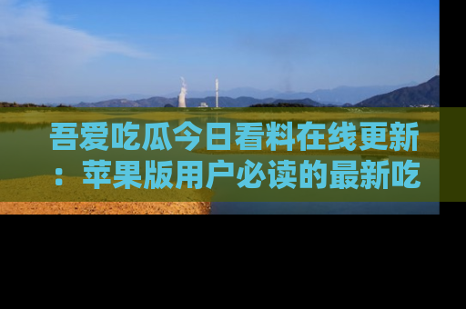吾爱吃瓜今日看料在线更新:苹果版用户必读的最新吃瓜技巧