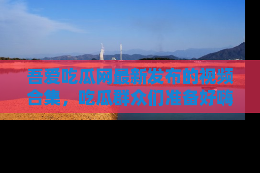 吾爱吃瓜网最新发布的视频合集,吃瓜群众们准备好嗨起来了吗?