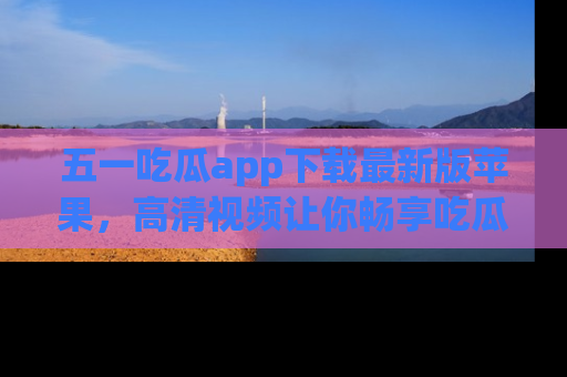 五一吃瓜app下载最新版苹果,高清视频让你畅享吃瓜乐趣