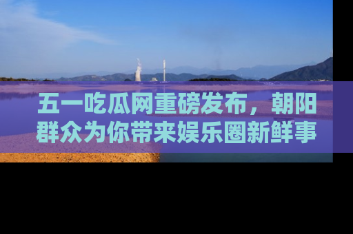 五一吃瓜网重磅发布,朝阳群众为你带来娱乐圈新鲜事!