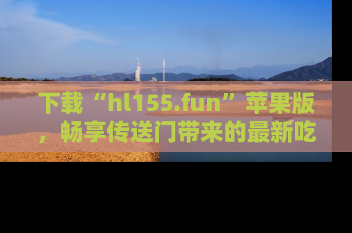下载“hl155.fun”苹果版,畅享传送门带来的最新吃瓜资讯
