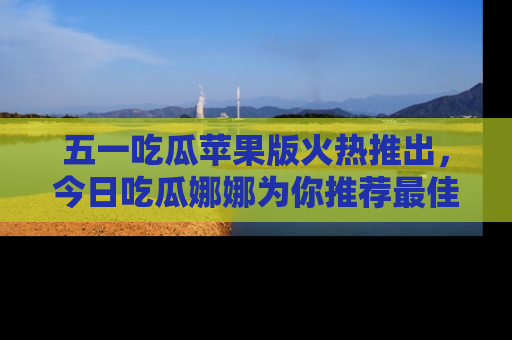 五一吃瓜苹果版火热推出,今日吃瓜娜娜为你推荐最佳美食!