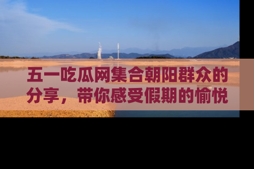 五一吃瓜网集合朝阳群众的分享,带你感受假期的愉悦!