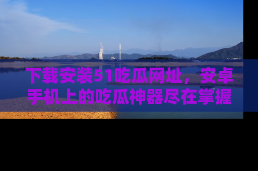 下载安装51吃瓜网址,安卓手机上的吃瓜神器尽在掌握