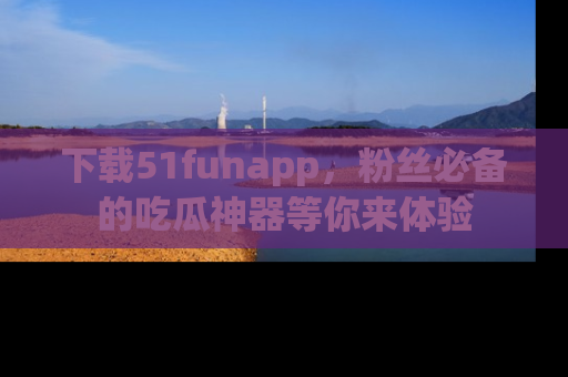 下载51funapp,粉丝必备的吃瓜神器等你来体验