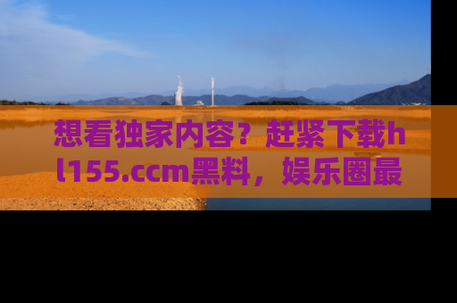 想看独家内容?赶紧下载hl155.ccm黑料,娱乐圈最劲爆的新闻一手掌握!
