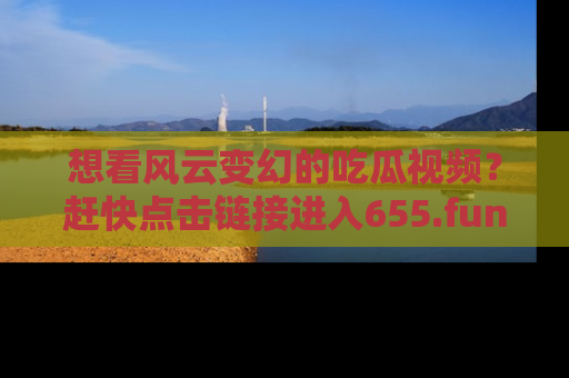 想看风云变幻的吃瓜视频?赶快点击链接进入655.fun吧!