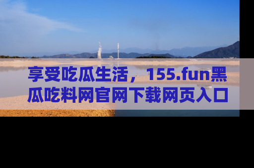 享受吃瓜生活,155.fun黑瓜吃料网官网下载网页入口全解析