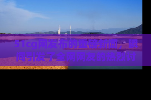 51cg网发布的重磅新闻,瞬间引发了全网网友的热烈讨论!