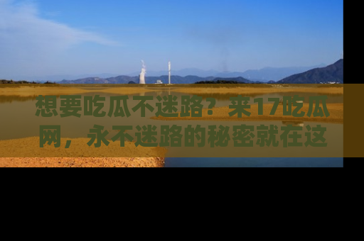 想要吃瓜不迷路?来17吃瓜网,永不迷路的秘密就在这里!