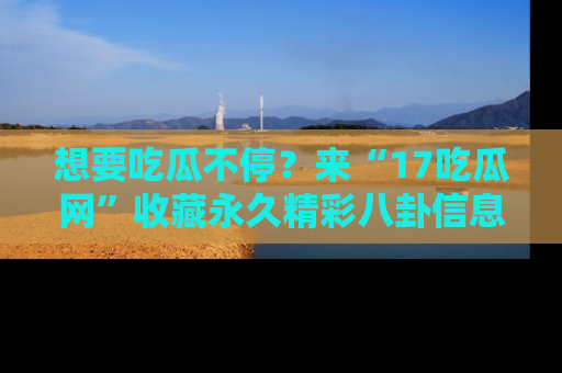 想要吃瓜不停?来“17吃瓜网”收藏永久精彩八卦信息!