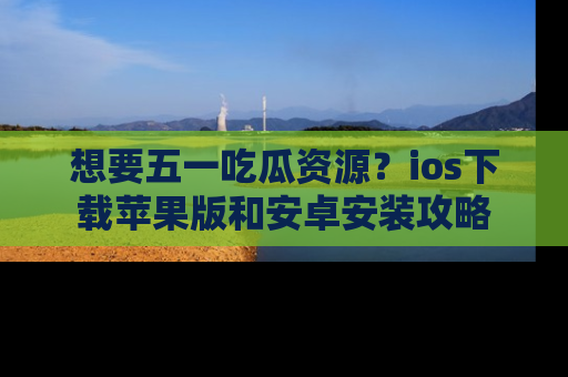 想要五一吃瓜资源?ios下载苹果版和安卓安装攻略