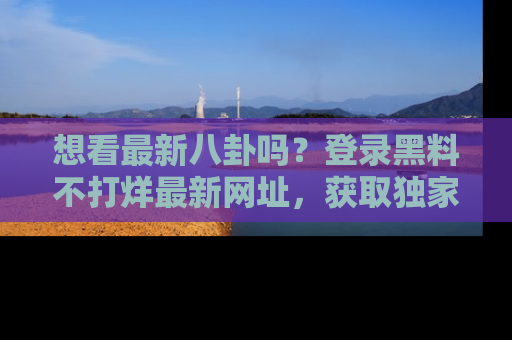 想看最新八卦吗?登录黑料不打烊最新网址,获取独家内容