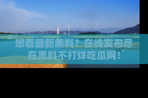 想看最新黑料？在线发布尽在黑料不打烊吃瓜网！