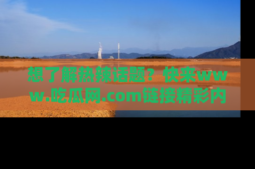 想了解热辣话题?快来www.吃瓜网.com链接精彩内容!
