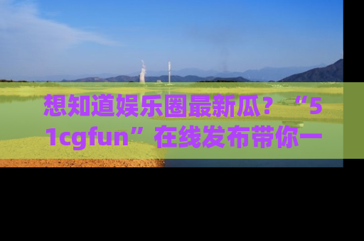 想知道娱乐圈最新瓜？“51cgfun”在线发布带你一探究竟！