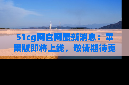 51cg网官网最新消息:苹果版即将上线,敬请期待更多吃瓜内容!