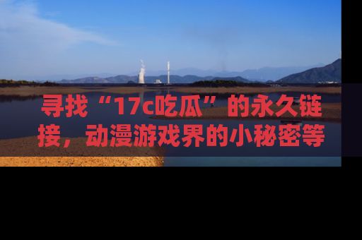 寻找“17c吃瓜”的永久链接，动漫游戏界的小秘密等你来揭秘！