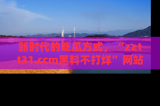 新时代的吃瓜方式，“zztt31.ccm黑料不打烊”网站为iOS用户带来惊喜