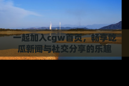 一起加入cgw首页，畅享吃瓜新闻与社交分享的乐趣