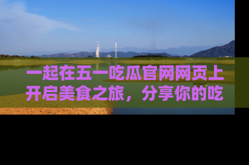 一起在五一吃瓜官网网页上开启美食之旅，分享你的吃瓜故事与精彩瞬间！