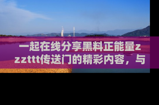一起在线分享黑料正能量zzzttt传送门的精彩内容，与朋友互动！