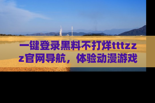 一键登录黑料不打烊tttzzz官网导航，体验动漫游戏风格黑料盛宴