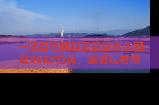 一键直达黑料正能量永久网址2025首页，实时观看黑料大汇总