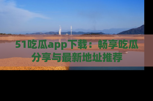 51吃瓜app下载:畅享吃瓜分享与最新地址推荐