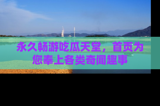 永久畅游吃瓜天堂，首页为您奉上各类奇闻趣事